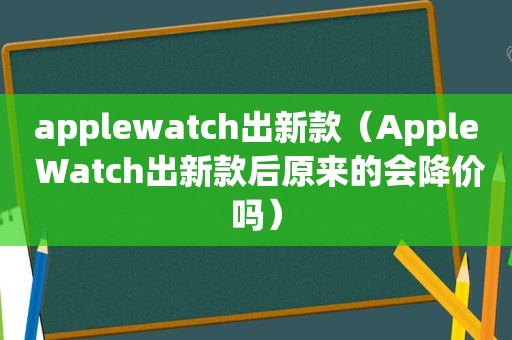 applewatch出新款（Apple Watch出新款后原来的会降价吗）