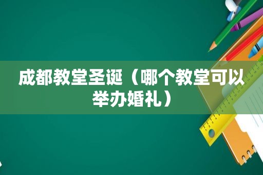 成都教堂圣诞（哪个教堂可以举办婚礼）