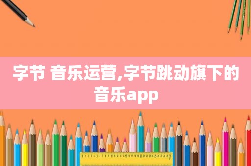 字节 音乐运营,字节跳动旗下的音乐app