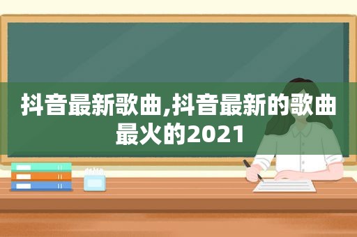 抖音最新歌曲,抖音最新的歌曲最火的2021