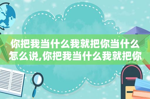 你把我当什么我就把你当什么怎么说,你把我当什么我就把你当什么 古语