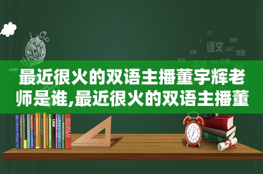 最近很火的双语主播董宇辉老师是谁,最近很火的双语主播董宇辉老师叫什么