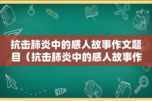 抗击肺炎中的感人故事作文题目（抗击肺炎中的感人故事作文600字）