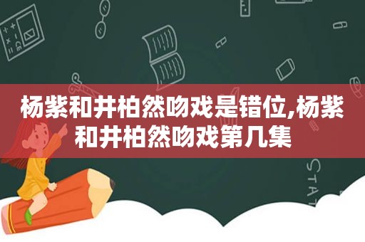 杨紫和井柏然吻戏是错位,杨紫和井柏然吻戏第几集