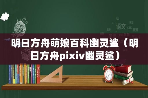 明日方舟萌娘百科幽灵鲨（明日方舟pixiv幽灵鲨）