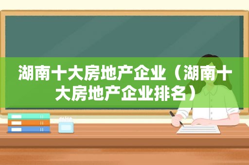 湖南十大房地产企业（湖南十大房地产企业排名）