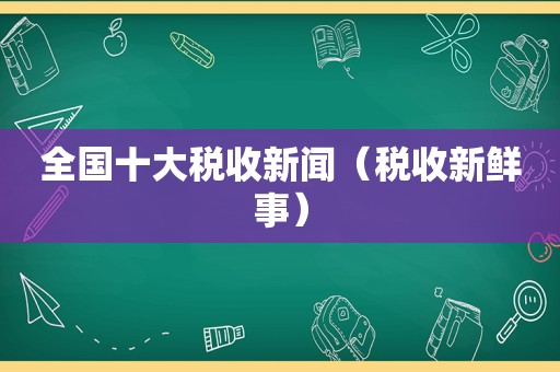 全国十大税收新闻（税收新鲜事）