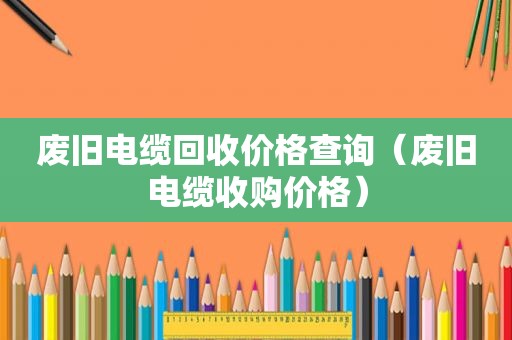 废旧电缆回收价格查询（废旧电缆收购价格）