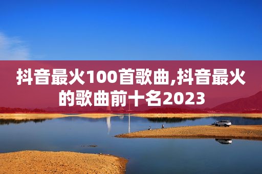 抖音最火100首歌曲,抖音最火的歌曲前十名2023