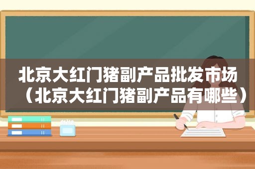 北京大红门猪副产品批发市场（北京大红门猪副产品有哪些）