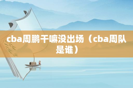 cba周鹏干嘛没出场（cba周队是谁）