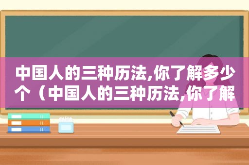 中国人的三种历法,你了解多少个（中国人的三种历法,你了解多少人）