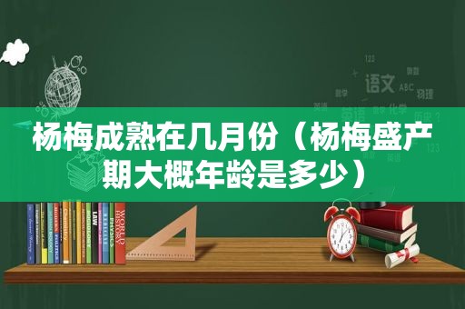 杨梅成熟在几月份（杨梅盛产期大概年龄是多少）