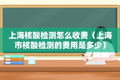 上海核酸检测怎么收费（上海市核酸检测的费用是多少）