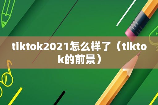 tiktok2021怎么样了（tiktok的前景）