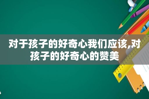 对于孩子的好奇心我们应该,对孩子的好奇心的赞美