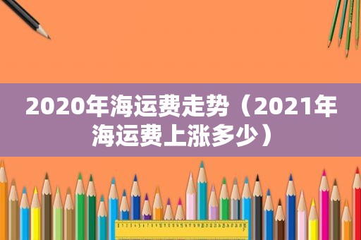 2020年海运费走势（2021年海运费上涨多少）