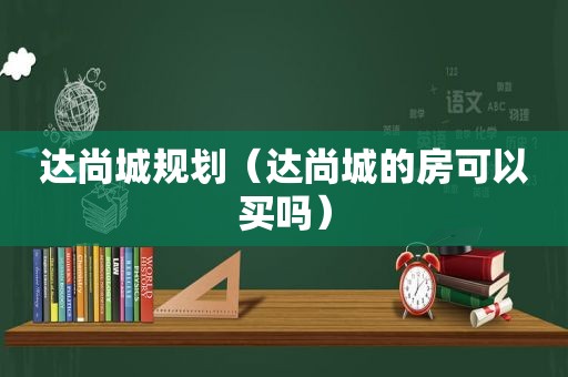 达尚城规划（达尚城的房可以买吗）