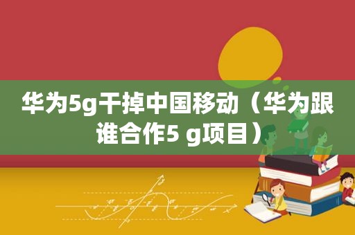 华为5g干掉中国移动（华为跟谁合作5 g项目）