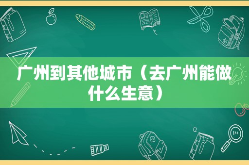 广州到其他城市（去广州能做什么生意）