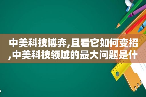 中美科技博弈,且看它如何变招,中美科技领域的最大问题是什么?