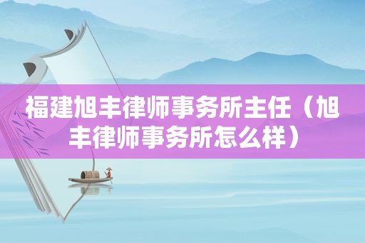 福建旭丰律师事务所主任（旭丰律师事务所怎么样）