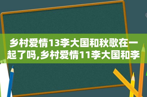 乡村爱情13李大国和秋歌在一起了吗,乡村爱情11李大国和李秋歌