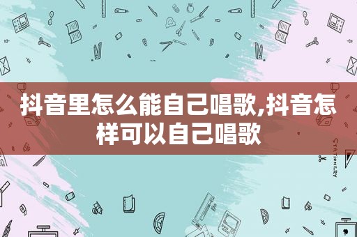 抖音里怎么能自己唱歌,抖音怎样可以自己唱歌