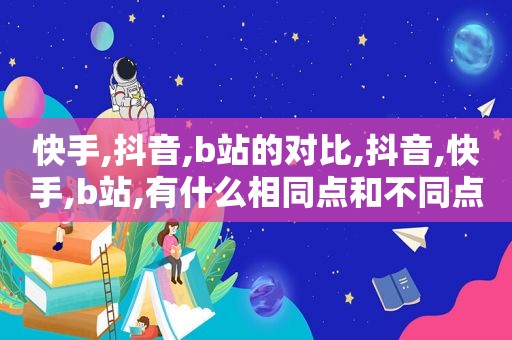 快手,抖音,b站的对比,抖音,快手,b站,有什么相同点和不同点