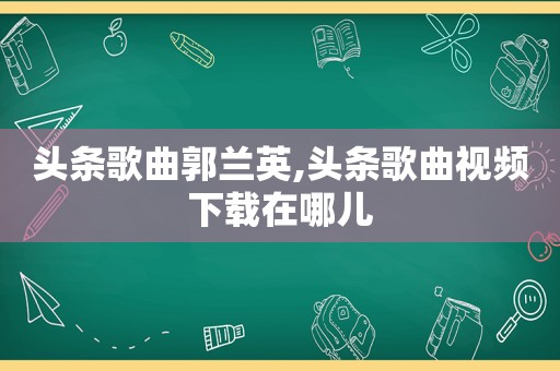 头条歌曲郭兰英,头条歌曲视频下载在哪儿