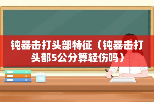 钝器击打头部特征（钝器击打头部5公分算轻伤吗）