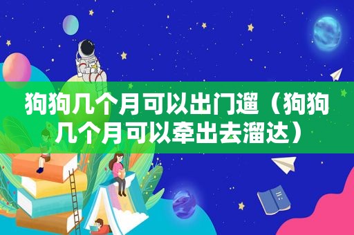 狗狗几个月可以出门遛（狗狗几个月可以牵出去溜达）