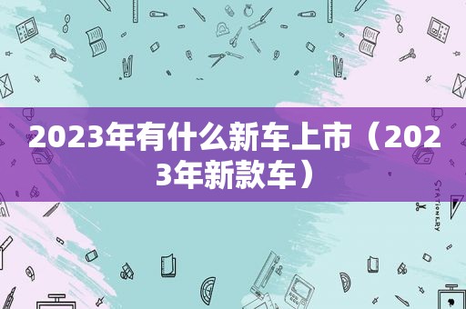 2023年有什么新车上市（2023年新款车）