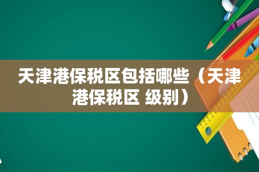 天津港保税区包括哪些（天津港保税区 级别）