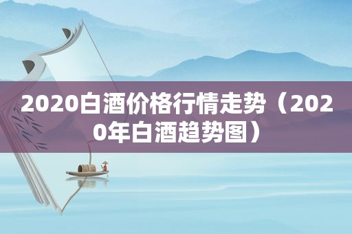 2020白酒价格行情走势（2020年白酒趋势图）