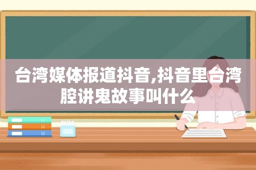 台湾媒体报道抖音,抖音里台湾腔讲鬼故事叫什么