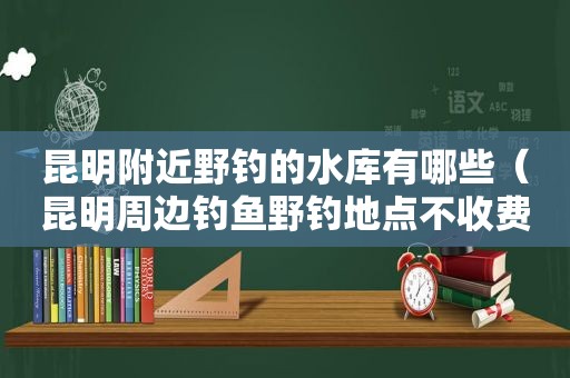 昆明附近野钓的水库有哪些（昆明周边钓鱼野钓地点不收费）