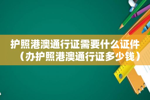 护照港澳通行证需要什么证件（办护照港澳通行证多少钱）