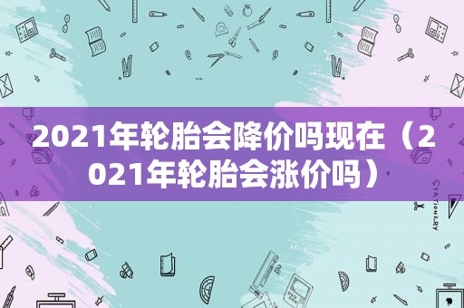 2021年轮胎会降价吗现在（2021年轮胎会涨价吗）