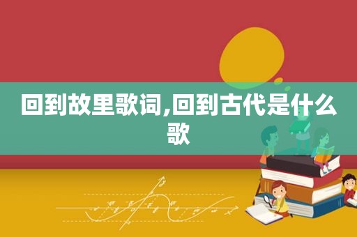 回到故里歌词,回到古代是什么歌