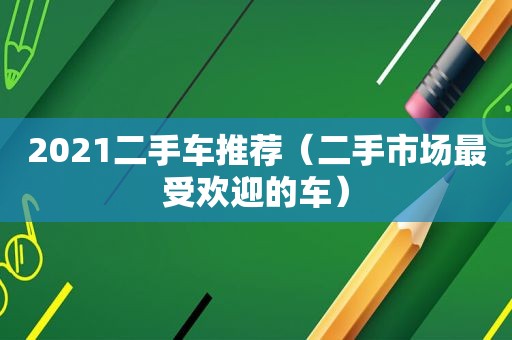 2021二手车推荐（二手市场最受欢迎的车）