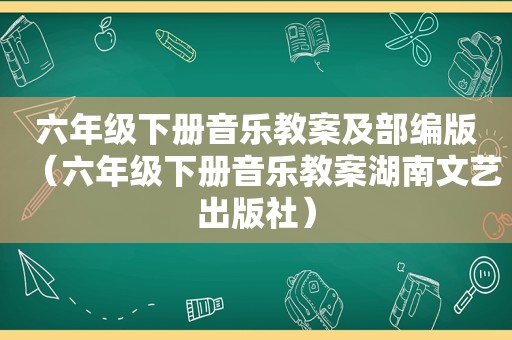 六年级下册音乐教案及部编版（六年级下册音乐教案湖南文艺出版社）