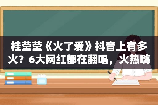 桂莹莹《火了爱》抖音上有多火？6大网红都在翻唱，火热嗨歌！