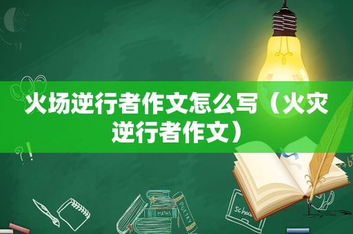 火场逆行者作文怎么写（火灾逆行者作文）