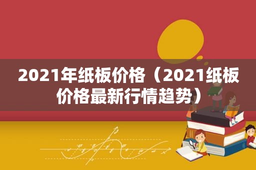 2021年纸板价格（2021纸板价格最新行情趋势）