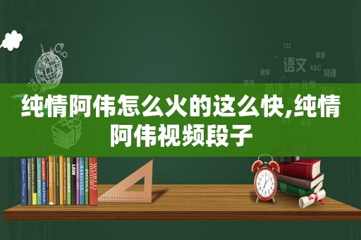 纯情阿伟怎么火的这么快,纯情阿伟视频段子