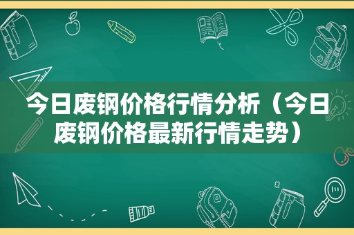 今日废钢价格行情分析（今日废钢价格最新行情走势）