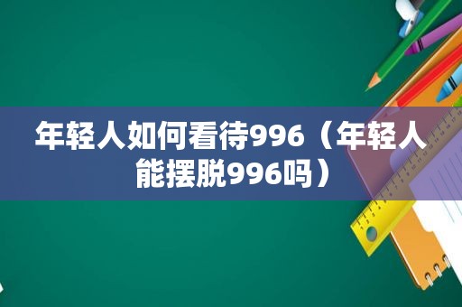 年轻人如何看待996（年轻人能摆脱996吗）