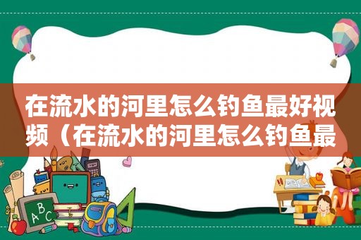 在流水的河里怎么钓鱼最好视频（在流水的河里怎么钓鱼最好看）