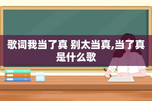 歌词我当了真 别太当真,当了真是什么歌